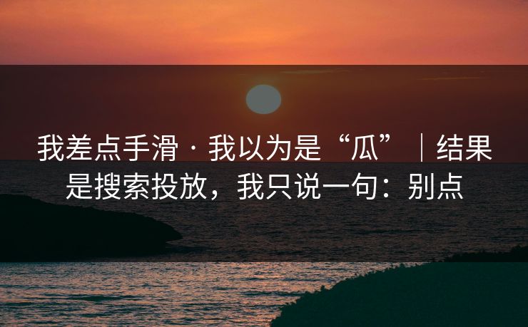 我差点手滑 · 我以为是“瓜”｜结果是搜索投放，我只说一句：别点