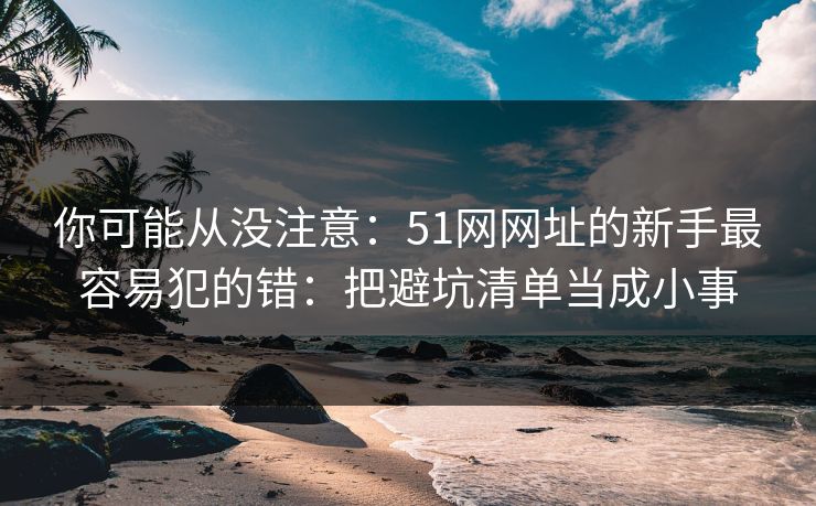 你可能从没注意：51网网址的新手最容易犯的错：把避坑清单当成小事