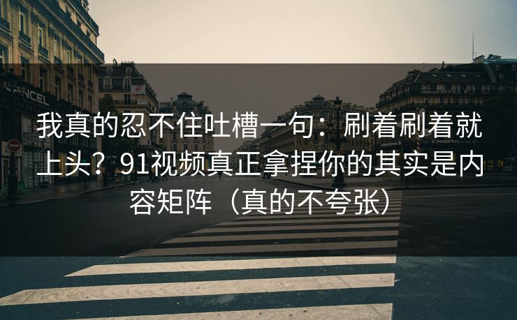 我真的忍不住吐槽一句：刷着刷着就上头？91视频真正拿捏你的其实是内容矩阵（真的不夸张）
