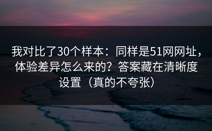 我对比了30个样本：同样是51网网址，体验差异怎么来的？答案藏在清晰度设置（真的不夸张）