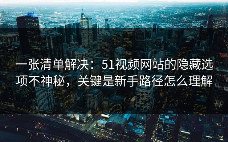 一张清单解决：51视频网站的隐藏选项不神秘，关键是新手路径怎么理解