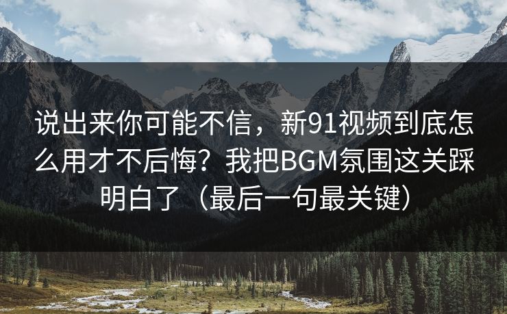 说出来你可能不信，新91视频到底怎么用才不后悔？我把BGM氛围这关踩明白了（最后一句最关键）